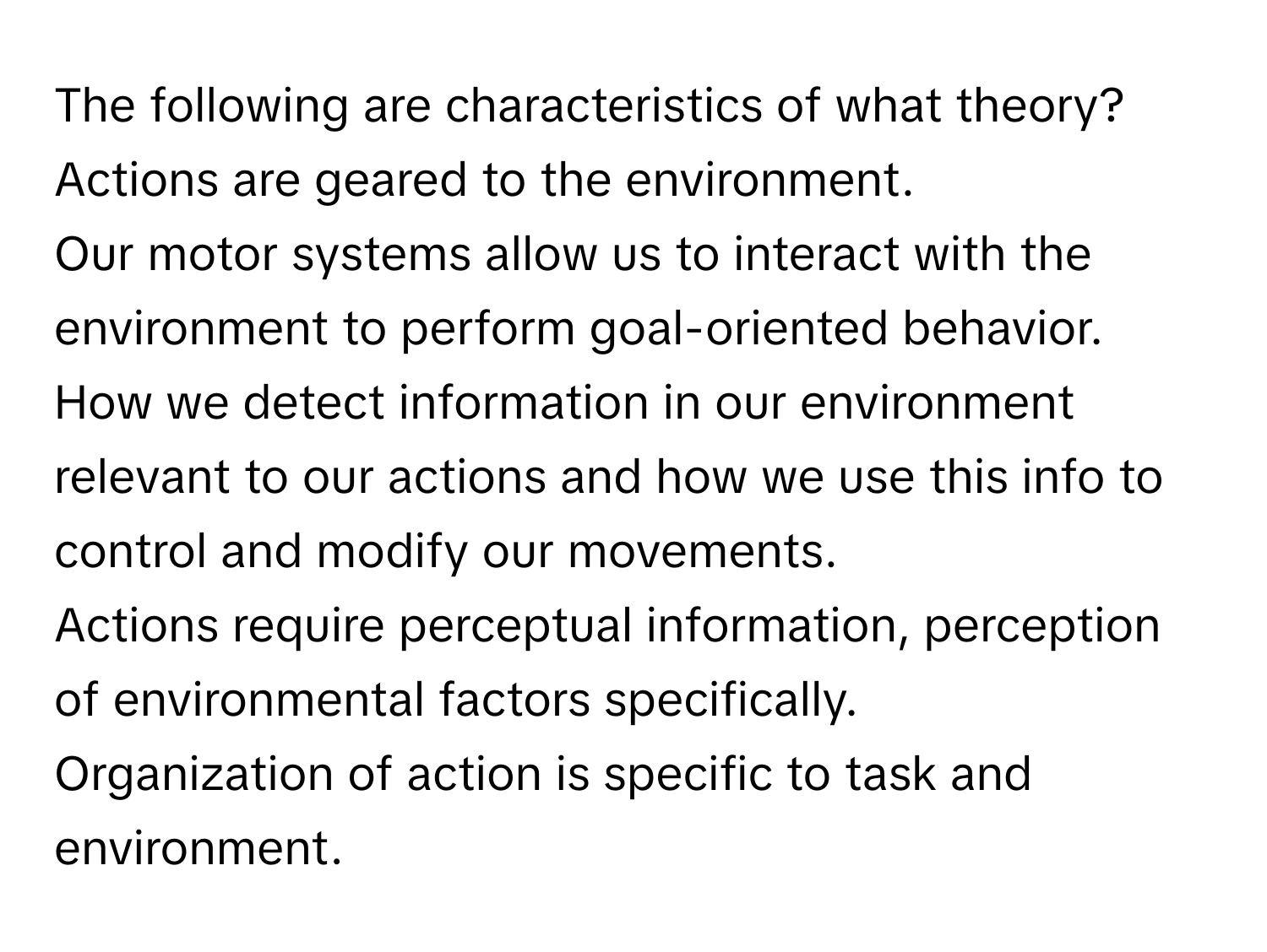 The following are characteristics of what theory?

Actions are geared to the environment.
Our motor systems allow us to interact with the environment to perform goal-oriented behavior.
How we detect information in our environment relevant to our actions and how we use this info to control and modify our movements.
Actions require perceptual information, perception of environmental factors specifically.
Organization of action is specific to task and environment.