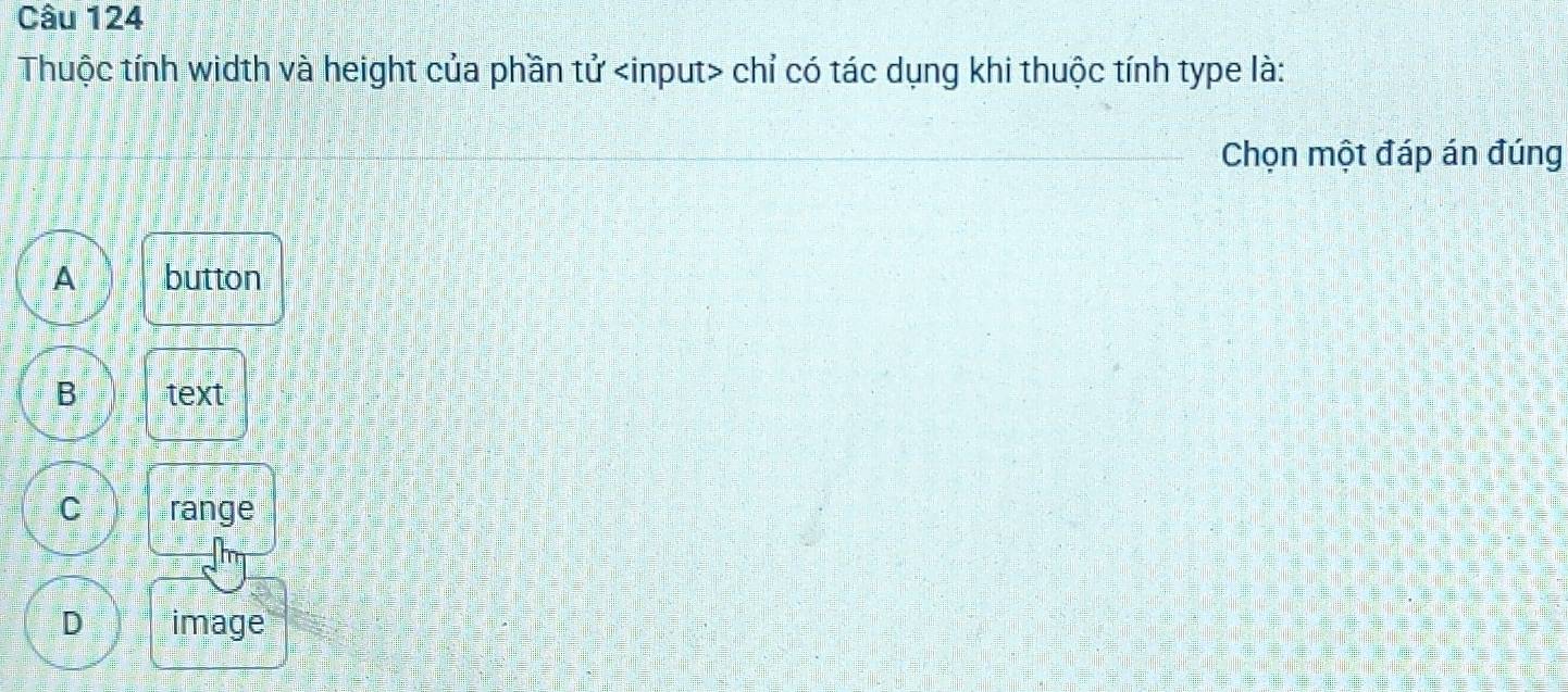 Thuộc tính width và height của phần tử chỉ có tác dụng khi thuộc tính type là:
Chọn một đáp án đúng
A button
B text
C ränge
D image