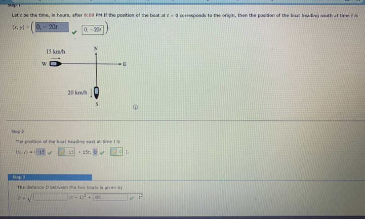 Let t be the time, in hours, after 8:00 PM If the position of the boat at t=0 corresponds to the origin, then the position of the boat heading south at time t is
(x,y)=(0,-20t 0,-20t) · 
① 
Step 2 
The position of the boat heading east at time t is
(x,y)=(-15 -15+15t,0 100). 
Step 3 
The distance D between the two boats is given by
D=sqrt(□ (t-1)^2)+400 t^2