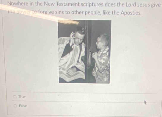 Nowhere in the New Testament scriptures does the Lord Jesus give
the power to forgive sins to other people, like the Apostles.
True
False