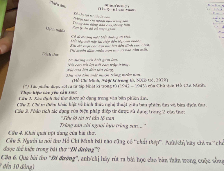 Phiên âm:
ĐI ĐƯờNG (*)
(Tẫu lộ - Hồ Chí Minh)
Tầu lộ tài trị tấu lộ nan
Trùng san chi ngoại hựu trùng san
Trùng san đăng đảo cao phong hậu
Vạn lý dự đồ cổ miện gian.
Dịch nghĩa:
Có đi đường mới biết đường đi khó,
Hết lớp núi này lại tiếp đến lớp núi khác;
Khi đã vượt các lớp núi lên đến định cao chót,
Thì muôn dặm nước non thu cả vào tầm mắt.
Dịch thơ:
Đi đường mới biết gian lao,
Núi cao rồi lại núi cao trập trùng;
Núi cao lên đến tận cùng,
Thu vào tầm mắt muôn trùng nước non.
(Hồ Chí Minh, Nhật kí trong tù, NXB trẻ, 2020)
(*) Tác phẩm được rút ra từ tập Nhật kí trong tù (1942 - 1943) của Chủ tịch Hồ Chí Minh.
Thực hiện các yêu cầu sau:
Câu 1. Xác định thể thơ được sử dụng trong văn bản phiên âm.
Câu 2. Chỉ ra điểm khác biệt về hình thức nghệ thuật giữa bản phiên âm và bản dịch thơ.
Câu 3. Phân tích tác dụng của biện pháp điệp từ được sử dụng trong 2 câu thơ:
“Tấu lộ tài tri tấu lộ nan
Trùng san chi ngoại hựu trùng san...”
Câu 4. Khái quát nội dung của bài thơ.
Câu 5. Người ta nói thơ Hồ Chí Minh bài nào cũng có “chất thép”. Anh/chị hãy chỉ ra “chó
được thể hiện trong bài thơ “Đi đường”?
Câu 6. Qua bài thơ "Đi đường", anh/chị hãy rút ra bài học cho bản thân trong cuộc sống
1 đến 10 dòng)