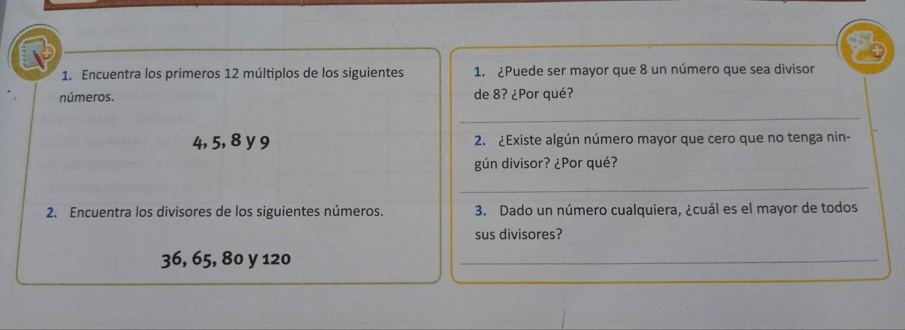 Encuentra los primeros 12 múltiplos de los siguientes 1. ¿Puede ser mayor que 8 un número que sea divisor 
números. de 8? ¿Por qué? 
_
4, 5, 8 y 9 2. ¿Existe algún número mayor que cero que no tenga nin- 
gún divisor? ¿Por qué? 
_ 
2. Encuentra los divisores de los siguientes números. 3. Dado un número cualquiera, ¿cuál es el mayor de todos 
sus divisores?
36, 65, 80 y 120
_