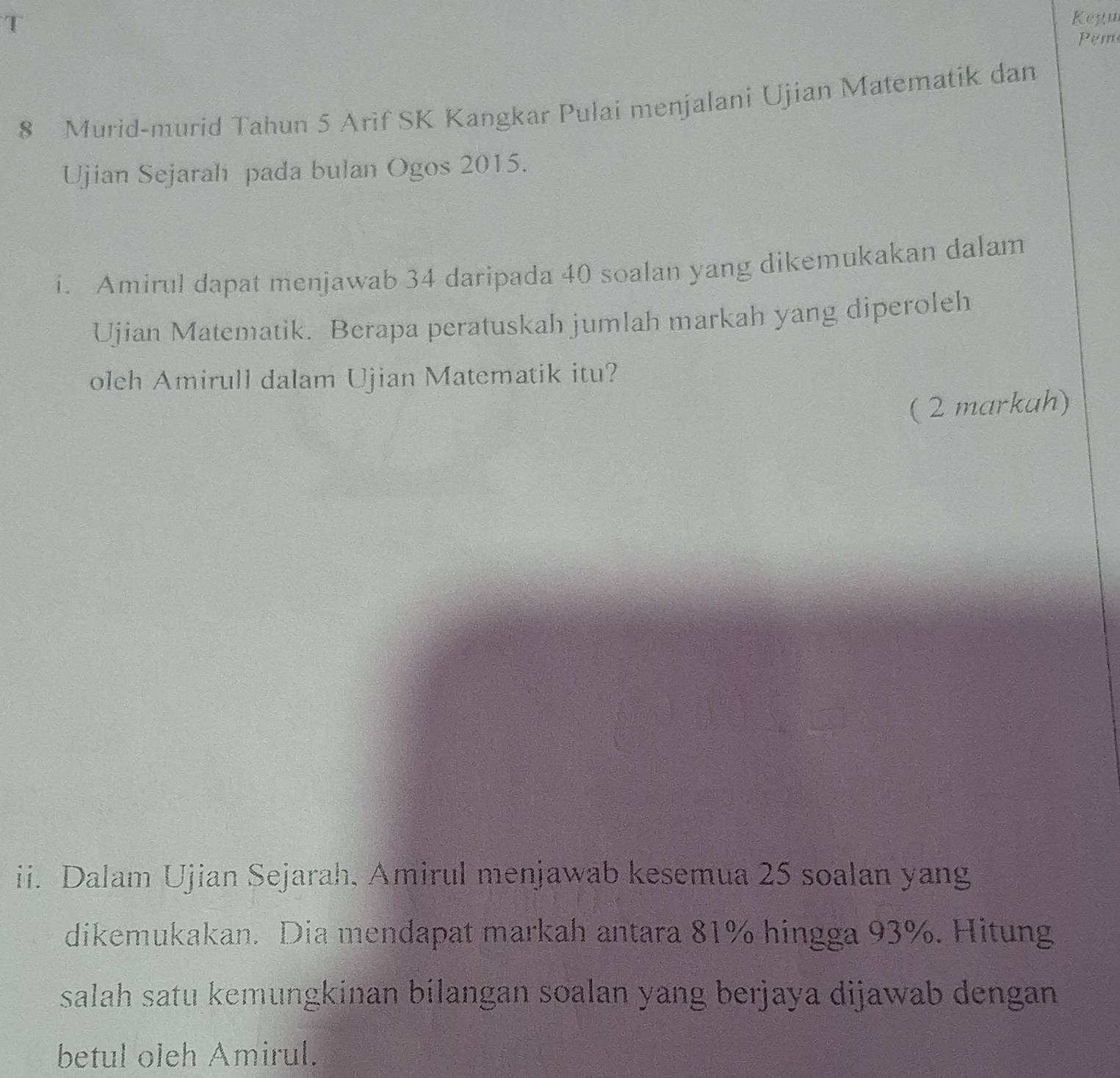 Kegu 
Pem
8 Murid-murid Tahun 5 Arif SK Kangkar Pulai menjalani Ujian Matematik dan 
Ujian Sejarah pada bulan Ogos 2015. 
i. Amirul dapat menjawab 34 daripada 40 soalan yang dikemukakan dalam 
Ujian Matematik. Berapa peratuskah jumlah markah yang diperoleh 
oleh Amirull dalam Ujian Matematik itu? 
( 2 markah) 
ii. Dalam Ujian Sejarah, Amirul menjawab kesemua 25 soalan yang 
dikemukakan. Dia mendapat markah antara 81% hingga 93%. Hitung 
salah satu kemungkinan bilangan soalan yang berjaya dijawab dengan 
betul oleh Amirul.