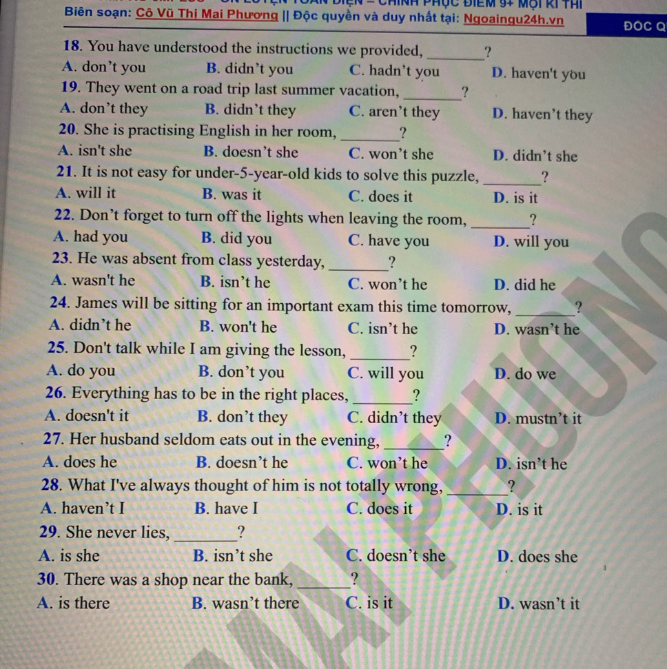 Cn = Chính phục điểm 94 một ki thi
Biên soạn: Cô Vũ Thi Mai Phương || Độc quyền và duy nhất tại: Ngoaingu24h.vn ĐOC Q
18. You have understood the instructions we provided, _?
A. don’t you B. didn’t you C. hadn’t you D. haven't you
19. They went on a road trip last summer vacation,_ ?
A. don’t they B. didn’t they C. aren’t they D. haven’t they
20. She is practising English in her room, _?
A. isn't she B. doesn’t she C. won’t she D. didn’t she
21. It is not easy for under-5-year-old kids to solve this puzzle, _?
A. will it B. was it C. does it D. is it
22. Don’t forget to turn off the lights when leaving the room,_ ?
A. had you B. did you C. have you D. will you
23. He was absent from class yesterday, _?
A. wasn't he B. isn’t he C. won’t he D. did he
24. James will be sitting for an important exam this time tomorrow, _?
A. didn’t he B. won't he C. isn’t he D. wasn’t he
25. Don't talk while I am giving the lesson, _?
A. do you B. don’t you C. will you D. do we
26. Everything has to be in the right places, _?
A. doesn't it B. don’t they C. didn’t they D. mustn’t it
27. Her husband seldom eats out in the evening, _?
A. does he B. doesn’t he C. won’t he D. isn’t he
28. What I've always thought of him is not totally wrong, _?
A. haven’t I B. have I C. does it D. is it
29. She never lies, _?
A. is she B. isn’t she C. doesn’t she D. does she
30. There was a shop near the bank, _?
A. is there B. wasn’t there C. is it D. wasn’t it