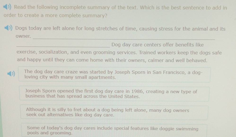 Read the following incomplete summary of the text. Which is the best sentence to add in
order to create a more complete summary?
Dogs today are left alone for long stretches of time, causing stress for the animal and its
owner._
_Dog day care centers offer benefits like
exercise, socialization, and even grooming services. Trained workers keep the dogs safe
and happy until they can come home with their owners, calmer and well behaved.
b) The dog day care craze was started by Joseph Sporn in San Francisco, a dog-
loving city with many small apartments.
Joseph Sporn opened the first dog day care in 1986, creating a new type of
business that has spread across the United States.
Although it is silly to fret about a dog being left alone, many dog owners
seek out alternatives like dog day care.
Some of today's dog day cares include special features like doggie swimming
pools and grooming.