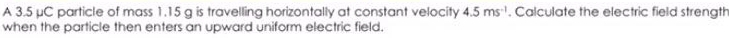 A 3.5 μC particle of mass 1.15 g is travelling horizontally at constant velocity 4.5ms^(-1). Calculate the electric field strength 
when the particle then enters an upward uniform electric field.