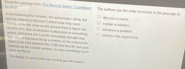 to Liftoff. 
Read this passage from The Race to Space: Countdown The authors use the order of events in the passage to 
In the following few minutes, the astronauts calmly but 
discuss a cause. 
quickly relayed to Mission Control what they were explain a solution. 
seeing, while the crew on the ground tried to figure out introduce a problem. 
whether this was a computer malfunction or something reinforce the urgent tone. 
worse, Astronaut Jim Lovell's immediate thought was 
that the LM had been hit by a meteor, so he ordered the 
hatch to be shut between the CSM and the LM, but upon 
looking out the cockpit window, he saw something much 
more terrifying: 
The Apollo 13 spacecraft was venting gas into space.
