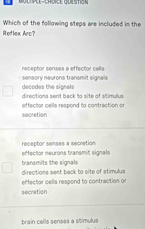 Which of the following steps are included in the
Reflex Arc?
receptor senses a effector cells
sensory neurons transmit signals
decodes the signals
directions sent back to site of stimulus
effector cells respond to contraction or
secretion
receptor senses a secretion
effector neurons transmit signals
transmits the signals
directions sent back to site of stimulus
effector cells respond to contraction or
secretion
brain cells senses a stimulus