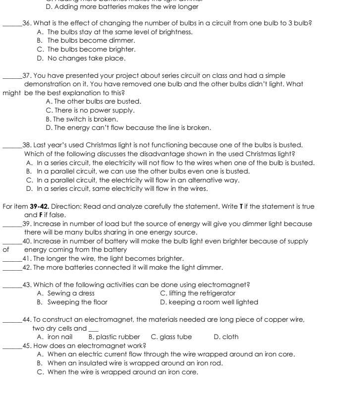 D. Adding more batteries makes the wire longer
_36. What is the effect of changing the number of bulbs in a circuit from one bulb to 3 bulb?
A. The bulbs stay at the same level of brightness.
B. The bulbs become dimmer.
C. The bulbs become brighter.
D. No changes take place.
_37. You have presented your project about series circuit on class and had a simple
demonstration on it. You have removed one bulb and the other bulbs didn't light. What
might be the best explanation to this?
A. The other bulbs are busted.
C. There is no power supply.
B. The switch is broken.
D. The energy can't flow because the line is broken.
_38. Last year's used Christmas light is not functioning because one of the bulbs is busted.
Which of the following discusses the disadvantage shown in the used Christmas light?
A. In a series circuit, the electricity will not flow to the wires when one of the bulb is busted.
B. In a parallel circuit, we can use the other bulbs even one is busted.
C. In a parallel circuit, the electricity will flow in an alternative way.
D. In a series circuit, same electricity will flow in the wires.
For item 39-42. Direction: Read and analyze carefully the statement. Write T if the statement is true
and F if false.
_39. Increase in number of load but the source of energy will give you dimmer light because
there will be many bulbs sharing in one energy source.
_40. Increase in number of battery will make the bulb light even brighter because of supply
of energy coming from the battery
_41. The longer the wire, the light becomes brighter.
_42. The more batteries connected it will make the light dimmer.
_43. Which of the following activities can be done using electromagnet?
A. Sewing a dress C. lifting the refrigerator
B. Sweeping the floor D. keeping a room well lighted
_44. To construct an electromagnet, the materials needed are long piece of copper wire,
two dry cells and_
A. iron nail B. plastic rubber C. glass tube D. cloth
_45. How does an electromagnet work?
A. When an electric current flow through the wire wrapped around an iron core.
B. When an insulated wire is wrapped around an iron rod.
C. When the wire is wrapped around an iron core.