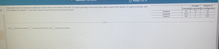 Three foods have the nutitional content per ounce shown in the table to the right. If a meal consisting of the three foods allows exactly 900 cakones, 67 grams of protein, an
930 miligrams of vitamin C. how many ounces of each kind of food should be used? 
Üse □ ounce (s) of food A □ ounce (s) of food B, and □ punce ('s) of food C
