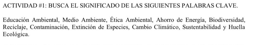 ACTIVIDAD #1: BUSCA EL SIGNIFICADO DE LAS SIGUIENTES PALABRAS CLAVE. 
Educación Ambiental, Medio Ambiente, Ética Ambiental, Ahorro de Energía, Biodiversidad, 
Reciclaje, Contaminación, Extinción de Especies, Cambio Climático, Sustentabilidad y Huella 
Ecológica.