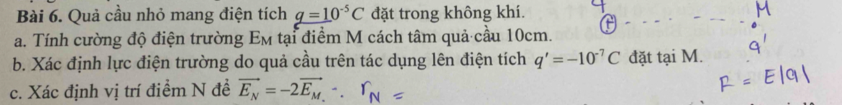 Quả cầu nhỏ mang điện tích q=10^(-5)C đặt trong không khí. 
a. Tính cường độ điện trường Em tại điểm M cách tâm quả cầu 10cm. 
b. Xác định lực điện trường do quả cầu trên tác dụng lên điện tích q'=-10^(-7)C đặt tại M. 
c. Xác định vị trí điểm N để vector E_N=-2vector E_M.∵ r_N=