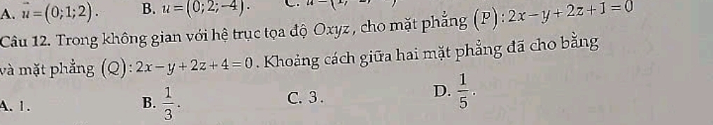 A. vector u=(0;1;2). B. u=(0;2;-4). u-(x)
Câu 12. Trong không gian với hệ trục tọa độ Oxyz , cho mặt phẳng (P) : 2x-y+2z+1=0
và mặt phẳng (Q): 2x-y+2z+4=0. Khoảng cách giữa hai mặt phẳng đã cho bằng
A. 1. C. 3 .  1/5 .
B.  1/3 . 
D.