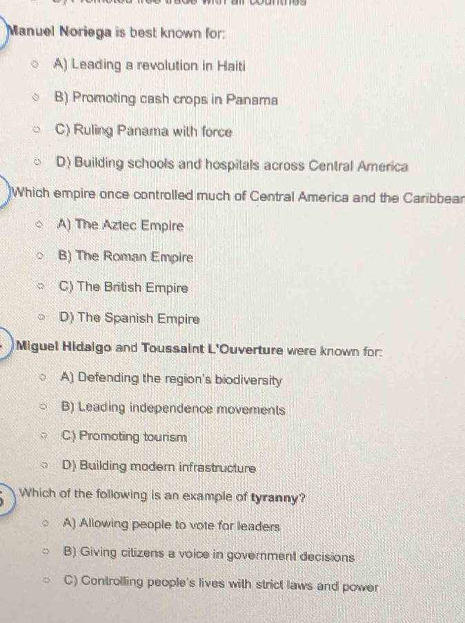 Manuel Noriega is best known for:
A) Leading a revolution in Haiti
B) Promoting cash crops in Panama
C) Ruling Panama with force
D) Building schools and hospitals across Central America
Which empire once controlled much of Central America and the Caribbear
A) The Aztec Empire
B) The Roman Empire
C) The British Empire
D) The Spanish Empire
Miguel Hidalgo and Toussaint L'Ouverture were known for:
A) Defending the region's biodiversity
B) Leading independence movements
C) Promoting tourism
D) Building modern infrastructure
Which of the following is an example of tyranny?
A) Allowing people to vote for leaders
B) Giving cilizens a voice in government decisions
C) Controlling people's lives with strict laws and power