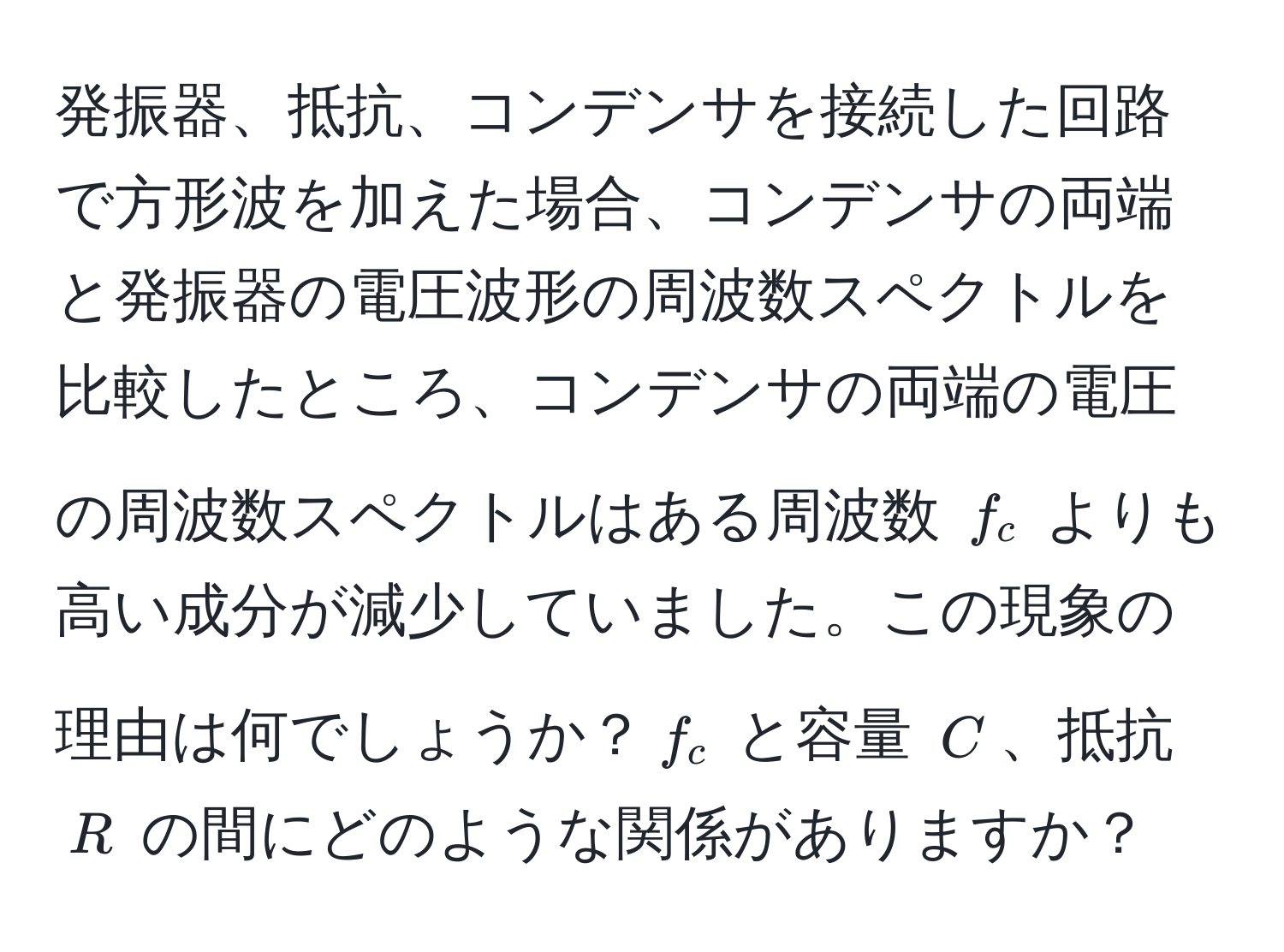 発振器、抵抗、コンデンサを接続した回路で方形波を加えた場合、コンデンサの両端と発振器の電圧波形の周波数スペクトルを比較したところ、コンデンサの両端の電圧の周波数スペクトルはある周波数 $f_c$ よりも高い成分が減少していました。この現象の理由は何でしょうか？$f_c$ と容量 $C$、抵抗 $R$ の間にどのような関係がありますか？