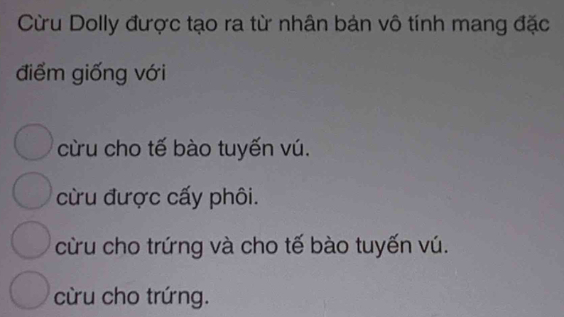 Cừu Dolly được tạo ra từ nhân bản vô tính mang đặc
điểm giống với
cừu cho tế bào tuyến vú.
cừu được cấy phôi.
cừu cho trứng và cho tế bào tuyến vú.
cừu cho trứng.