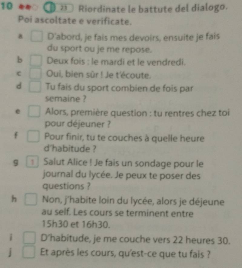 a 23 Riordinate le battute del dialogo. 
Poi ascoltate e verificate. 
a D'abord, je fais mes devoirs, ensuite je fais 
du sport ou je me repose. 
b Deux fois : le mardi et le vendredi. 
c Oui, bien sûr ! Je t'écoute. 
d Tu fais du sport combien de fois par 
semaine ? 
Alors, première question : tu rentres chez toi 
pour déjeuner ? 
Pour finir, tu te couches à quelle heure 
d'habitude ? 
g Salut Alice ! Je fais un sondage pour le 
journal du lycée. Je peux te poser des 
questions ? 
h Non, j’habite loin du lycée, alors je déjeune 
au self. Les cours se terminent entre
15h30 et 16h30. 
D’habitude, je me couche vers 22 heures 30. 
Et après les cours, qu'est-ce que tu fais ?