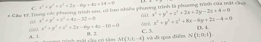 C. x^2+y^2+z^2+2x-6y+4z+14=0 D. x+5
# Cầu 17. Trong các phương trình sau, có bao nhiêu phương trình là phương trình của mặt cầu?
(i). x^2+y^2+z^2+4z-32=0 (ii). x^2+y^2+z^2+2x+2y-2z+4=0
(iii). x^2+y^2+z^2+2x-6y+4z-10=0 (iv). x^2+y^2+z^2+8x-6y+2z-4=0 D. 4.
A. 1. B. 2. C. 3.
ong trình mặt cầu có tâm M(3;1;-4) và đi qua điểm N(1;0;1).