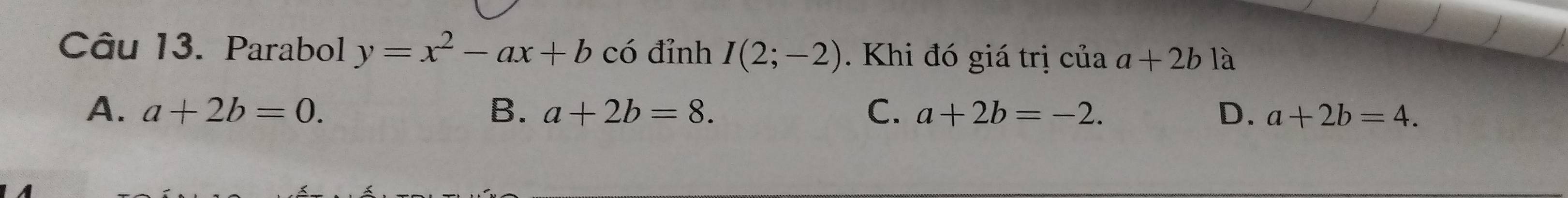 Parabol y=x^2-ax+b có đỉnh I(2;-2). Khi đó giá trị của a+2b là
A. a+2b=0. B. a+2b=8. C. a+2b=-2. D. a+2b=4.