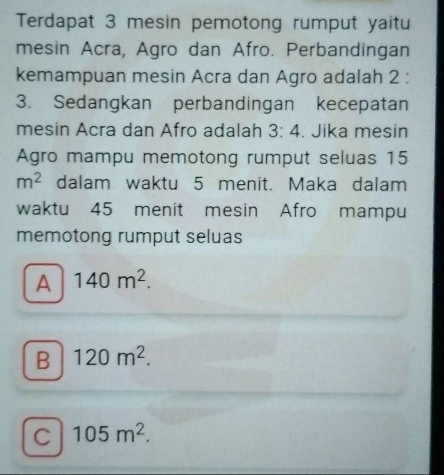 Terdapat 3 mesin pemotong rumput yaitu
mesin Acra, Agro dan Afro. Perbandingan
kemampuan mesin Acra dan Agro adalah 2 :
3. Sedangkan perbandingan kecepatan
mesin Acra dan Afro adalah 3:4. Jika mesin
Agro mampu memotong rumput seluas 15
m^2 dalam waktu 5 menit. Maka dalam
waktu 45 menit mesin Afro mampu
memotong rumput seluas
A 140m^2.
B 120m^2.
C 105m^2.