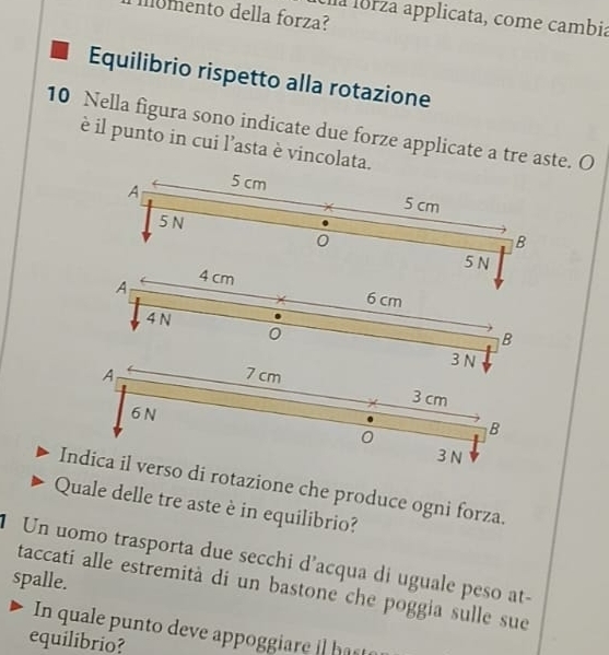 llomento della forza? 
a lorza applicata, come cambia 
Equilibrio rispetto alla rotazione
10 Nella figura sono indicate due forze applicate a tre aste. O 
è il punto in cui l’asta è vincolata. 
A 5 cm
5 cm
5 N
0
B
5 N
A 4 cm
6 cm
4 N B 
0
3 N
A 7cm
X 3 cm
6 N
0 B
3 N
Indica il verso di rotazione che produce ogni forza. 
Quale delle tre aste è in equilibrio? 
Un uomo trasporta due secchi d’acqua di uguale peso at- 
spalle. 
taccati alle estremità di un bastone che poggia sulle sue 
In quale punto deve appoggiare hast 
equilibrio?