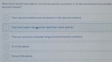 What factor would help make an introduced species successful in its new environment and perhaps
become invasive?
A  Their natural predators are not present in the new ervironment.
B ) They have higher reproductive rates than native species.
a They can survive in a broader range of environmental conditions.
Dì All of the above,
E  None of the above.