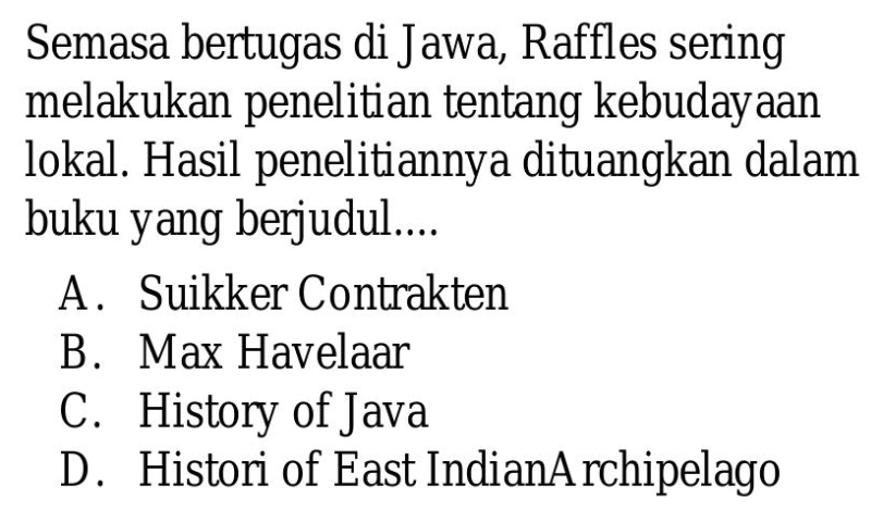 Semasa bertugas di Jawa, Raffles sering
melakukan penelitian tentang kebudayaan
lokal. Hasil penelitiannya dituangkan dalam
buku yang berjudul....
A . Suikker Contrakten
B. Max Havelaar
C. History of Java
D. Histori of East IndianArchipelago