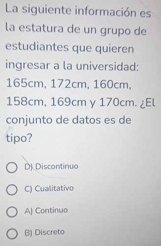 La siguiente información es
la estatura de un grupo de
estudiantes que quieren
ingresar a la universidad:
165cm, 172cm, 160cm,
158cm, 169cm y 170cm. ¿El
conjunto de datos es de
tipo?
D) Discontinuo
C) Cualitativo
A) Continuo
B) Discreto