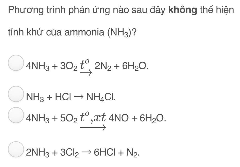 Phương trình phản ứng nào sau đây không thể hiện
tính khử của ammonia (NH_3) ?
4NH_3+3O_2t^0, 2N_2+6H_2O.
NH_3+HClto NH_4Cl.
4NH_3+5O_2t^0, xt4NO+6H_2O.
2NH_3+3Cl_2to 6HCl+N_2.