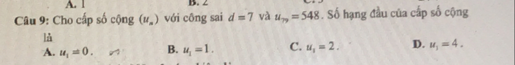 1 B. 2
Câu 9: Cho cấp số cộng (u_n) với công sai d=7 và u_79=548. Số hạng đầu của cấp số cộng
là
B.
A. u_1=0. u_1=1.
D.
C. u_1=2. u_1=4.