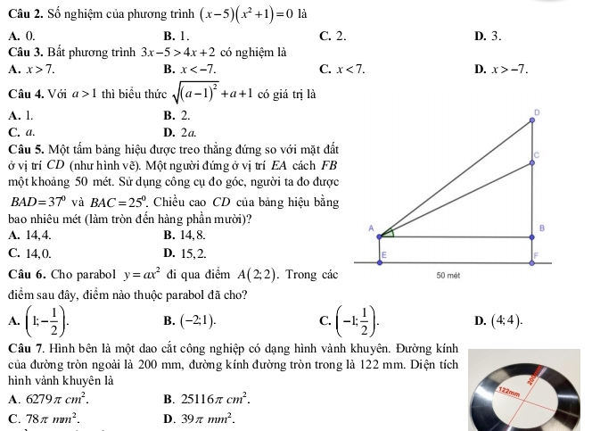 Số nghiệm của phương trình (x-5)(x^2+1)=0 là
A. 0. B. 1. C. 2. D. 3.
Câu 3. Bất phương trình 3x-5>4x+2 có nghiệm là
A. x>7. B. x C. x<7. D. x>-7.
Câu 4. Với a>1 thì biểu thức sqrt((a-1)^2)+a+1 có giá trị là
A. 1. B. 2.
C. a. D. 2a.
Câu 5. Một tẩm bảng hiệu được treo thẳng đứng so với mặt đất
ở vị trí CD (như hình vẽ). Một người đứng ở vị trí EA cách FB
một khoảng 50 mét. Sử dụng công cụ đo góc, người ta đo được
BAD=37° và BAC=25° * Chiều cao CD của bảng hiệu bằng
bao nhiêu mét (làm tròn đến hàng phần mười)?
A. 14,4. B. 14, 8.
C. 14,0. D. 15,2. 
Câu 6. Cho parabol y=ax^2 đi qua điểm A(2;2). Trong các
điểm sau đây, điểm nào thuộc parabol đã cho?
A. (1;- 1/2 ). B. (-2;1). C. (-1: 1/2 endpmatrix . D. (4;4).
Câu 7. Hình bên là một dao cắt công nghiệp có dạng hình vành khuyên. Đường kính
của đường tròn ngoài là 200 mm, đường kính đường tròn trong là 122 mm. Diện tích
hình vành khuyên là
A. 6279π cm^2. B. 25116π cm^2.
122mm
C. 78π mm^2. D. 39π mm^2.