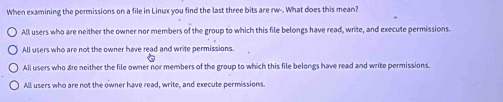 When examining the permissions on a file in Linux you find the last three bits are rw-. What does this mean?
All users who are neither the owner nor members of the group to which this file belongs have read, write, and execute permissions.
All users who are not the owner have read and write permissions.
All users who are neither the file owner nor members of the group to which this file belongs have read and write permissions.
All users who are not the owner have read, write, and execute permissions.