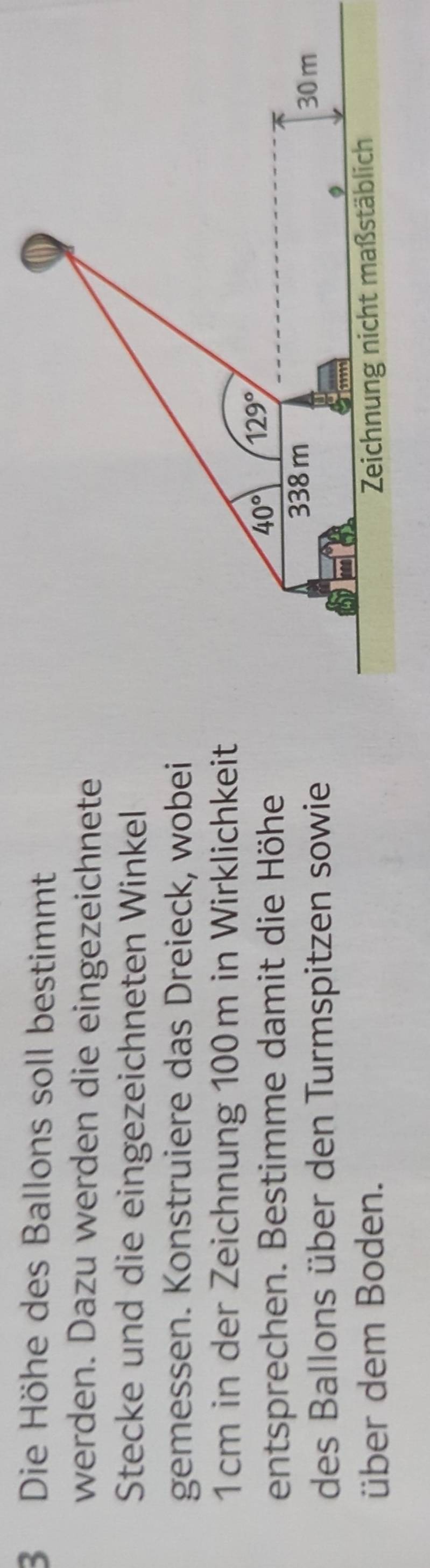 Die Höhe des Ballons soll bestimmt
werden. Dazu werden die eingezeichnete
Stecke und die eingezeichneten Winkel
gemessen. Konstruiere das Dreieck, wobei
1cm in der Zeichnung 100m in Wirklichkeit
entsprechen. Bestimme damit die Höhe
des Ballons über den Turmspitzen sowie
über dem Boden.