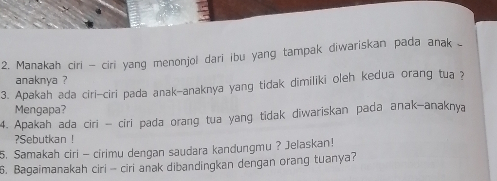 Manakah ciri - ciri yang menonjol dari ibu yang tampak diwariskan pada anak - 
anaknya ? 
3. Apakah ada ciri-ciri pada anak-anaknya yang tidak dimiliki oleh kedua orang tua ? 
Mengapa? 
4. Apakah ada ciri - ciri pada orang tua yang tidak diwariskan pada anak-anaknya 
?Sebutkan ! 
5. Samakah ciri - cirimu dengan saudara kandungmu ? Jelaskan! 
6. Bagaimanakah ciri - ciri anak dibandingkan dengan orang tuanya?