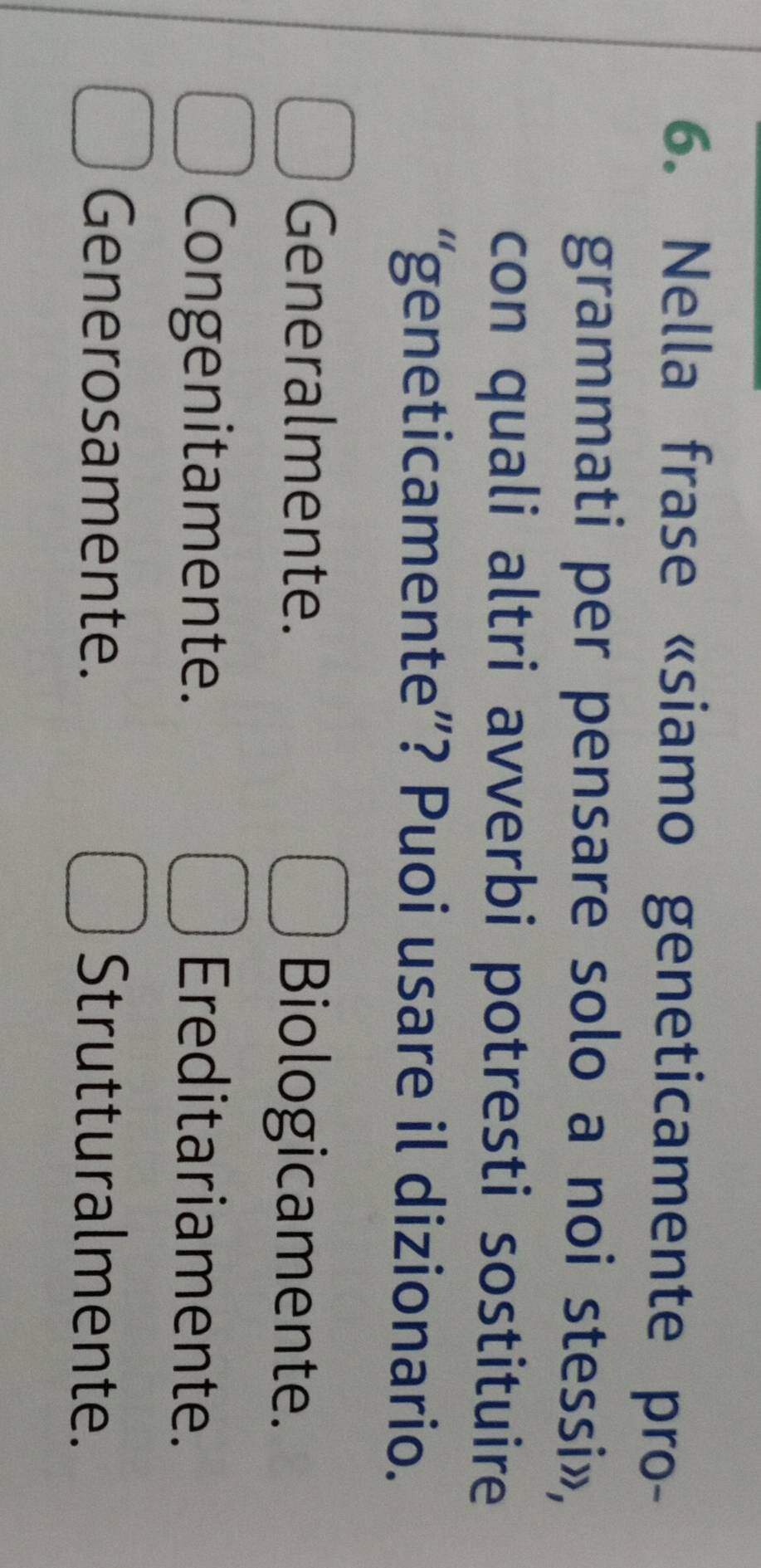 Nella frase «siamo geneticamente pro-
grammati per pensare solo a noi stessi»,
con quali altri avverbi potresti sostituire
“geneticamente”? Puoi usare il dizionario.
Generalmente. Biologicamente.
Congenitamente. Ereditariamente.
Generosamente. Strutturalmente.