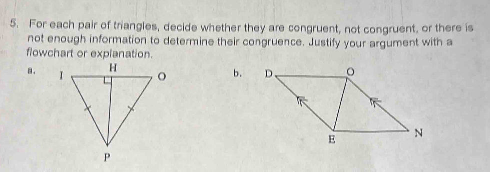 For each pair of triangles, decide whether they are congruent, not congruent, or there is 
not enough information to determine their congruence. Justify your argument with a 
flowchart or explanation. 
a . b.