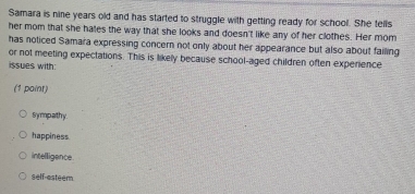 Samara is nine years old and has started to struggle with getting ready for school. She tells
her mom that she hales the way that she looks and doesn't like any of her clothes. Her mom
has noticed Samara expressing concern not only about her appearance but also about failing
or not meeting expectations. This is likely because school-aged children often experience
issues with:
(1 point)
Sympathy.
happiness
intelligence
self-esteern.
