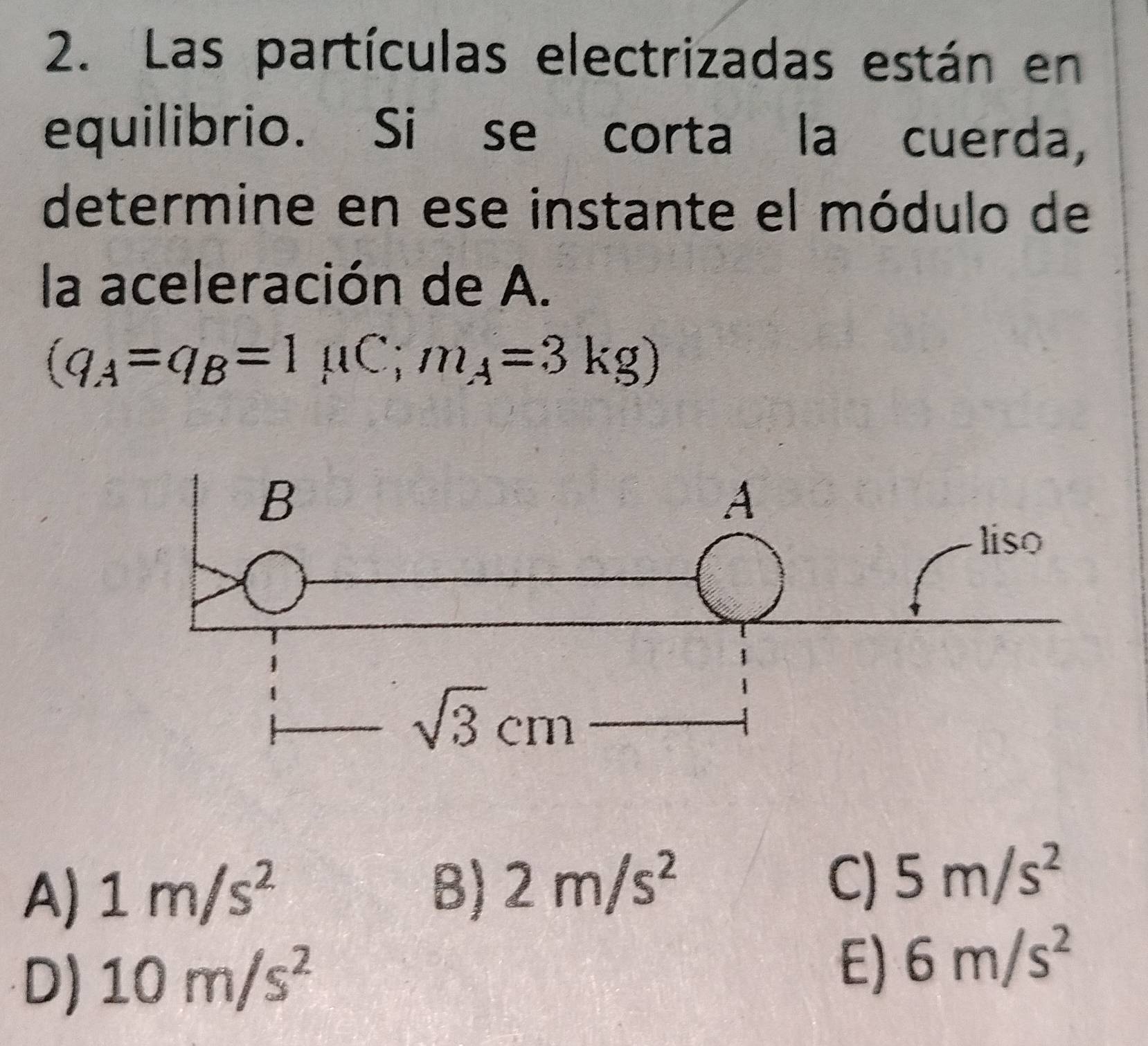 Las partículas electrizadas están en
equilibrio. Si se corta la cuerda,
determine en ese instante el módulo de
la aceleración de A.
(q_A=q_B=1mu C;m_A=3kg)
A) 1m/s^2 B) 2m/s^2 C) 5m/s^2
E)
D) 10m/s^2 6m/s^2