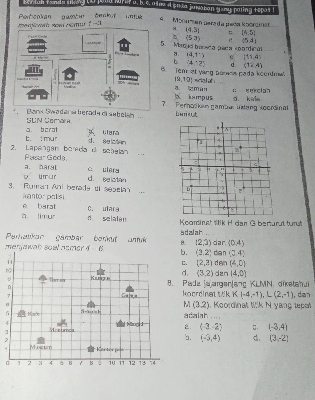 Berilah tanda silang () padd huruf a. b. c. atau d pada jawaban yang paling tepat !
Perhatikan gambar berikut untuk 4 Monumen berada pada koordinat ...
menjawab soal nomor 1 -3.
a. (4,3) C. (4,5)
h (5,3) d. (5,4)
5. Masjid berada pada koordinat ..
c (11,4)
a. (4,11)
(12,4)
b. (4,12) d.
6. Tempat yang berada pada koordinat
(9,10) adalah ....
a taman
c. sekolah
b kampus d kafe
7. Perhatikan gambar bidang koordinat
nk Swadana berada di sebelah .. berikut.
SDN Cemara.
a barat utara
b. timur d. selatan
2. Lapangan berada di sebelah . .
Pasar Gede.
a. barat c. utara
b. timur d. selatan
3. Rumah Ani berada di sebelah …
kantor polisi.
a. barat c. utara
b. timur d. selatan
Koordinat titik H dan G berturut turut
adalah ....
Perhatikan gambar berikut untuk dan (0,4)
a. (2,3)
menjawab soal nomor 4-6.
b. (3,2) dan (0,4)
C. (2,3) dan (4,0)
1
d. (3,2) dan (4,0)
Pada jajargenjang KIN IN, diketahui
koordinat titik K(-4,-1),L(2,-1) , dan
M(3,2). Koordinat titik N yang tepat
adalah ....
4
a. (-3,-2) C. (-3,4)
3
2
b. (-3,4) d. (3,-2)
1