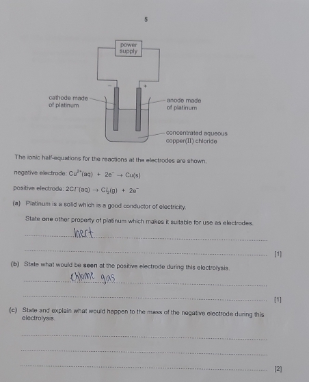 The ionic half-equations for the reactions at the electrodes are shown. 
negative electrode: Cu^(2+)(aq)+2e^-to Cu(s)
positive electrode: 2Cr(aq)to Cl_2(g)+2e^-
(a) Platinum is a solid which is a good conductor of electricity. 
State one other property of platinum which makes it suitable for use as electrodes. 
_ 
_ 
[1] 
(b) State what would be seen at the positive electrode during this electrolysis. 
_ 
_ 
[1] 
(c) State and explain what would happen to the mass of the negative electrode during this 
electrolysis. 
_ 
_ 
_ 
[2]