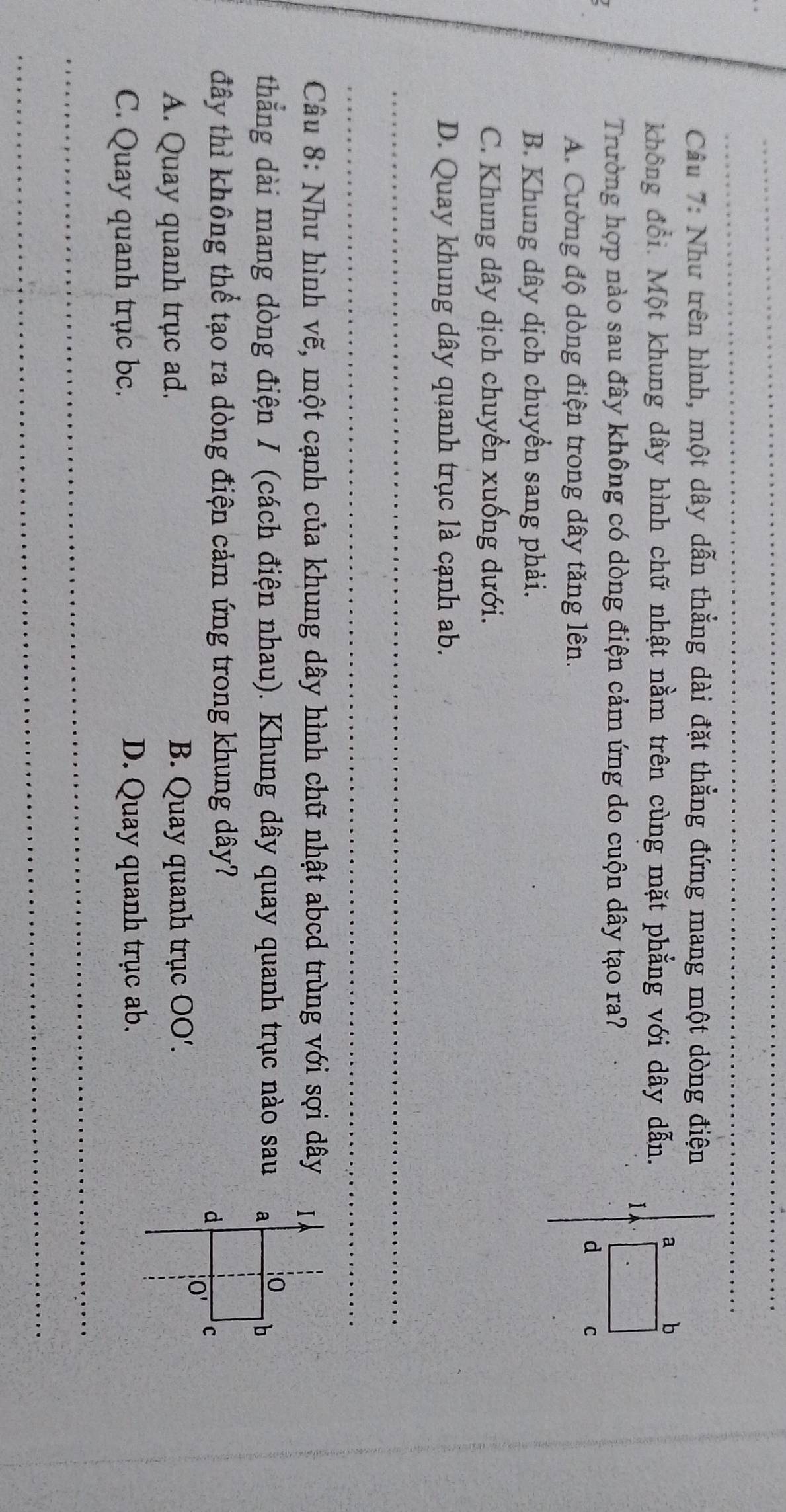 Như trên hình, một dây dẫn thẳng dài đặt thẳng đứng mang một dòng điện
không đổi. Một khung dây hình chữ nhật nằm trên cùng mặt phẳng với dây dẫn.
Trường hợp nào sau đây không có dòng điện cảm ứng do cuộn dây tạo ra?
A. Cường độ dòng điện trong dây tăng lên.
B. Khung dây dịch chuyển sang phải.
C. Khung dây dịch chuyển xuống dưới.
D. Quay khung dây quanh trục là cạnh ab.
_
_
Câu 8: Như hình vẽ, một cạnh của khung dây hình chữ nhật abcd trùng với sợi dây 
thắng dài mang dòng điện I (cách điện nhau). Khung dây quay quanh trục nào sau 
đây thì không thể tạo ra dòng điện cảm ứng trong khung dây?
A. Quay quanh trục ad. B. Quay quanh trục OO'.
C. Quay quanh trục bc. D. Quay quanh trục ab.
_
_