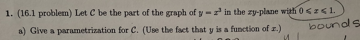 (16.1 problem) Let C be the part of the graph of y=x^3 in the xy -plane with 0≤slant x≤slant 1. 
a) Give a parametrization for C. (Use the fact that y is a function of x.)