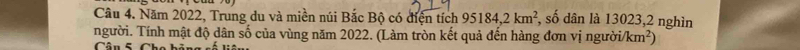 Năm 2022, Trung du và miền núi Bắc Bộ có điện tích 95184, 2km^2 , số dân là 13023,2 nghìn 
người. Tính mật độ dân số của vùng năm 2022. (Làm tròn kết quả đến hàng đơn vị người/ km^2)
Câu 5 Cha bỏ