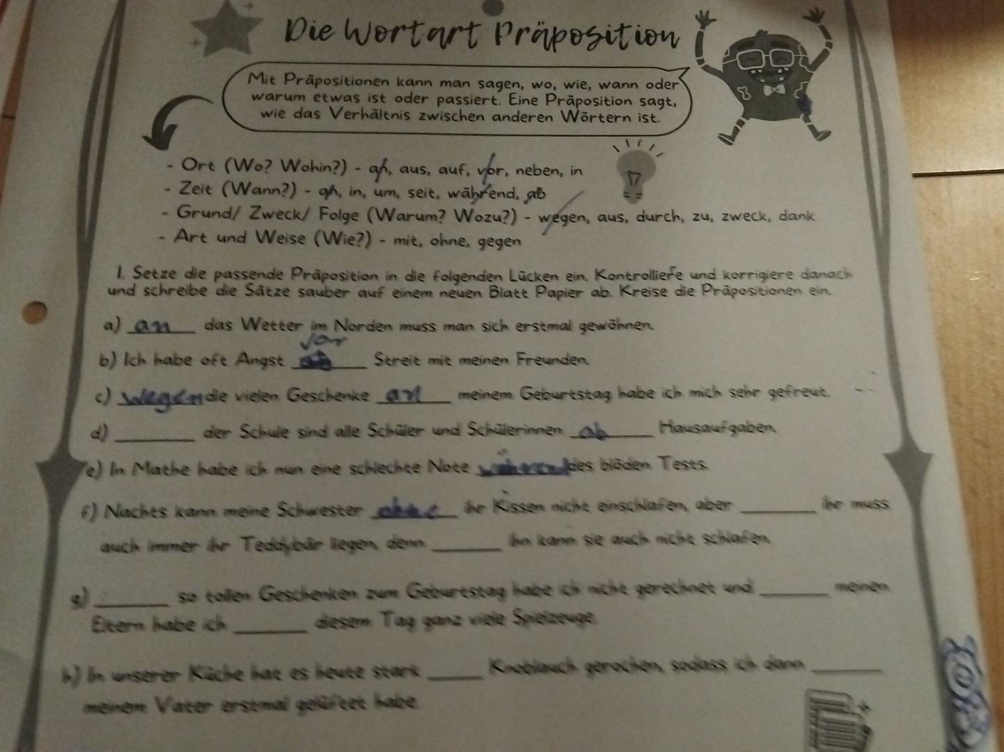 Die Wortärt Präposition
Mit Präpositionen kann man sagen, wo, wie, wann oder
warum etwas ist oder passiert. Eine Präposition sagt,
wie das Verhältnis zwischen anderen Wörtern ist.
- Ort (Wo? Wohin?) - an, aus, auf, vor, neben, in 7
- Zeit (Wann?) - qh, in, um, seit, während, ab
- Grund/ Zweck/ Folge (Warum? Wozu?) - wegen, aus, durch, zu, zweck, dank
Art und Weise (Wie?) - mit, ohne, gegen
1. Setze die passende Präposition in die folgenden Lücken ein. Kontrolliefe und korrigiere danach
und schreibe die Sätze sauber auf einem neuen Blatt Papier ab. Kreise die Präpositionen ein.
a) _das Wetter im Norden muss man sich erstmal gewöhnen.
b) Ich habe oft Angst _Streit mit meinen Freunden.
c)  Wae  die vielen Geschenke _meinem Geburtstag habe ich mich sehr gefreut.
d)_ der Schule sind alle Schüler und Schülerinnen _Hausauf gaben.
(e) In Mathe habe ich nun eine schlechte Note _ des blöden Tests.
f) Nachts kann meine Schwester _ihr Kissen nicht einschlafen, aber _be muss .
auch immer ihr Teddybär liegen, denn _ihn kann sie auch nicht schlafen.
g)_ so tollen Geschenken zum Geburtstag habe ich nicht gerechnet und _meinen 
Eltern habe ich _diesem Tag ganz viele Spielzeuge
h) In unserer Küche hat es heute stark _Knoblauch gerochen, sodass ich dann_
meinem Vater erstmal gelüftet habe.