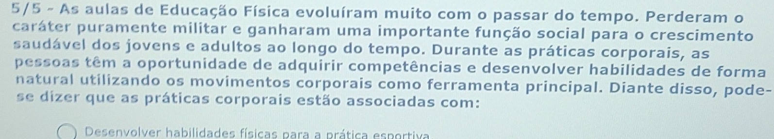 5/5 - As aulas de Educação Física evoluíram muito com o passar do tempo. Perderam o 
caráter puramente militar e ganharam uma importante função social para o crescimento 
saudável dos jovens e adultos ao longo do tempo. Durante as práticas corporais, as 
pessoas têm a oportunidade de adquirir competências e desenvolver habilidades de forma 
natural utilizando os movimentos corporais como ferramenta principal. Diante disso, pode- 
se dizer que as práticas corporais estão associadas com: 
Desenvolver habilidades físicas para a prática esportiva