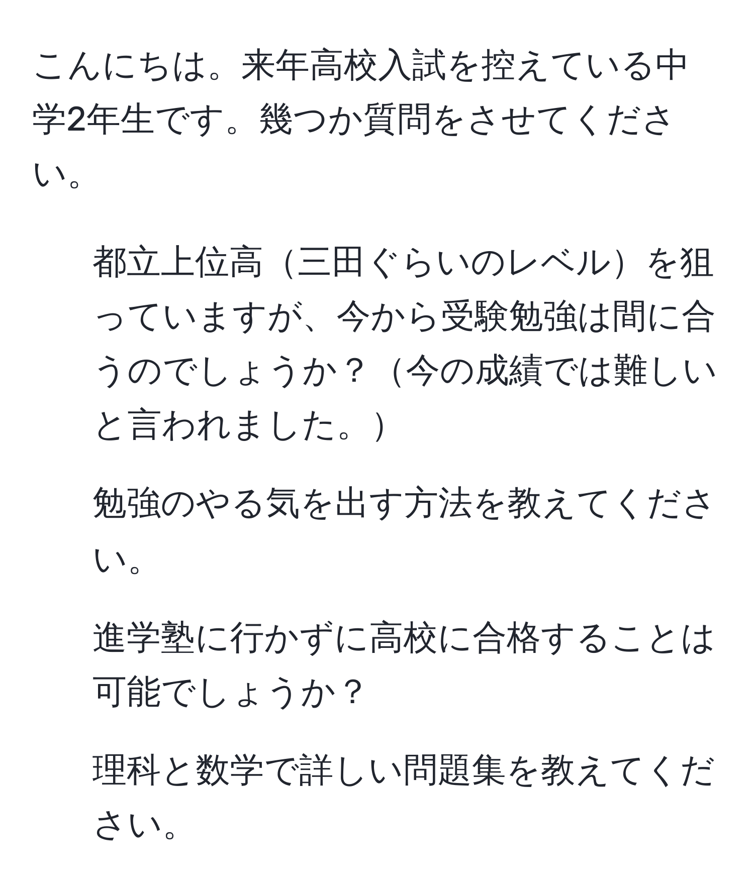 こんにちは。来年高校入試を控えている中学2年生です。幾つか質問をさせてください。  
1. 都立上位高三田ぐらいのレベルを狙っていますが、今から受験勉強は間に合うのでしょうか？今の成績では難しいと言われました。  
2. 勉強のやる気を出す方法を教えてください。  
3. 進学塾に行かずに高校に合格することは可能でしょうか？  
4. 理科と数学で詳しい問題集を教えてください。