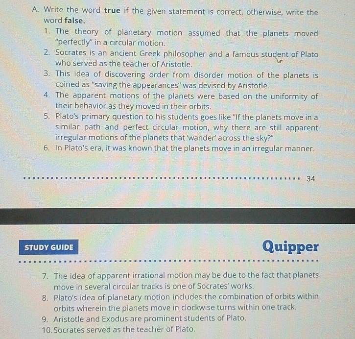 Write the word true if the given statement is correct, otherwise, write the 
word false. 
1. The theory of planetary motion assumed that the planets moved 
“perfectly” in a circular motion. 
2. Socrates is an ancient Greek philosopher and a famous student of Plato 
who served as the teacher of Aristotle. 
3. This idea of discovering order from disorder motion of the planets is 
coined as “saving the appearances” was devised by Aristotle. 
4. The apparent motions of the planets were based on the uniformity of 
their behavior as they moved in their orbits. 
5. Plato's primary question to his students goes like 'If the planets move in a 
similar path and perfect circular motion, why there are still apparent 
irregular motions of the planets that ‘wander’ across the sky?' 
6. In Plato's era, it was known that the planets move in an irregular manner. 
34 
STUDY GUIDE Quipper 
7. The idea of apparent irrational motion may be due to the fact that planets 
move in several circular tracks is one of Socrates' works. 
8. Plato’s idea of planetary motion includes the combination of orbits within 
orbits wherein the planets move in clockwise turns within one track. 
9. Aristotle and Exodus are prominent students of Plato. 
10.Socrates served as the teacher of Plato.