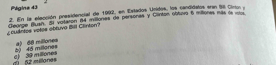 Página 43
2. En la elección presidencial de 1992, en Estados Unidos, los candidatos eran Bill Clinton y
George Bush. Si votaron 84 millones de personas y Clinton obtuvo 6 millones más de votos,
¿ cuántos votos obtuvo Bill Clinton?
a) 68 millones
b) 45 millones
c) 39 millones
d 52 millones