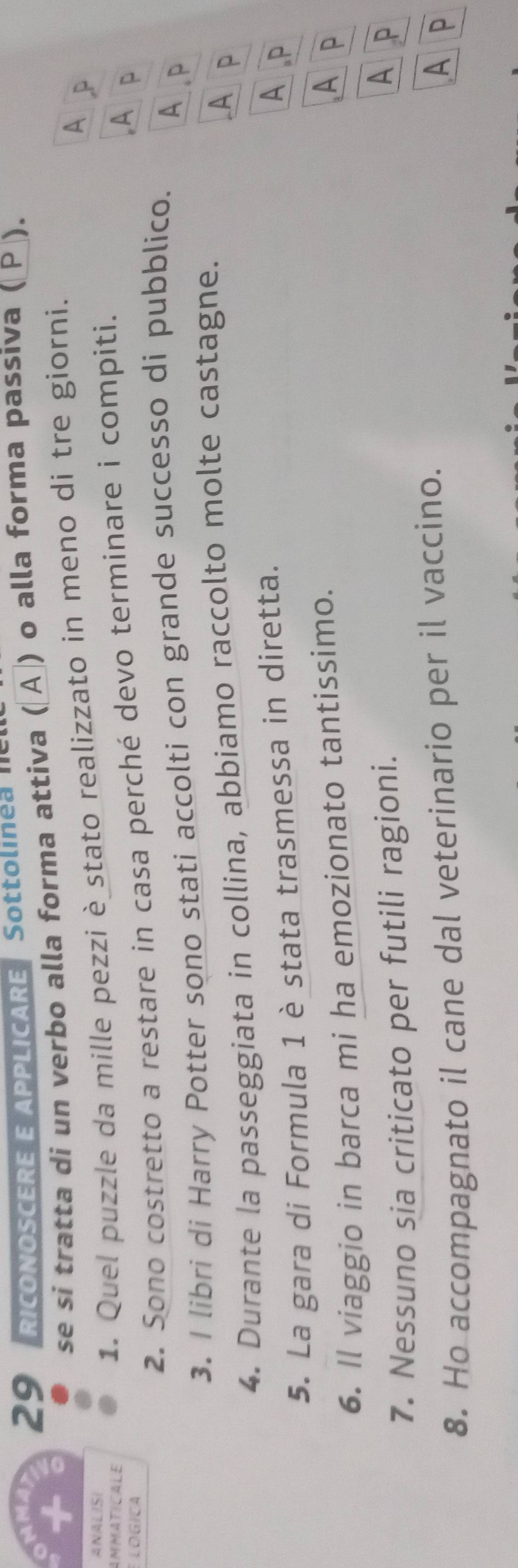 RICONOSCERE E APPLICARE Sottolinea 
se si tratta di un verbo alla forma attiva (〖Α ) o alla forma passiva ( P ).
ANALISI A P
AMMATICALE
1. Quel puzzle da mille pezzi è_stato realizzato in meno di tre giorni.
2. Sono costretto a restare in casa perché devo terminare i compiti.
LOGICA
A p
3. I libri di Harry Potter sono stati accolti con grande successo di pubblico. A P
4. Durante la passeggiata in collina, abbiamo raccolto molte castagne.
A P
5. La gara di Formula 1 è stata trasmessa in diretta.
A P
6. Il viaggio in barca mi ha emozionato tantissimo.
Ap
7. Nessuno sia criticato per futili ragioni.
A P
8. Ho accompagnato il cane dal veterinario per il vaccino.
A P