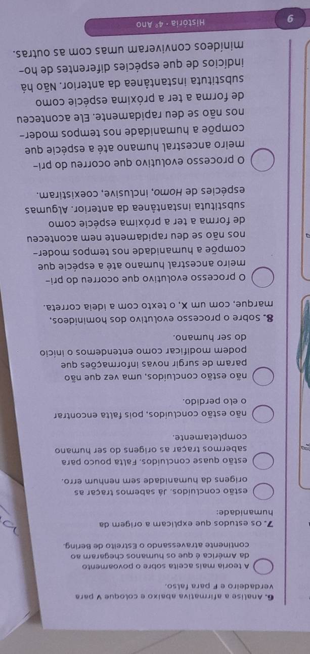 Analise a afirmativa abaixo e coloque V para
verdadeiro e F para falso.
A teoria mais aceita sobre o povoamento
da América é que os humanos chegaram ao
continente atravessando o Estreito de Bering.
7. 0s estudos que explicam a origem da
humanidade:
estão concluídos. Já sabemos traçar as
origens da humanidade sem nenhum erro.
estão quase concluídos. Falta pouco para
sabermos traçar as origens do ser humano
completamente.
não estão concluídos, pois falta encontrar
o elo perdido.
não estão concluídos, uma vez que não
param de surgir novas informações que
podem modificar como entendemos o início
do ser humano.
8. Sobre o processo evolutivo dos hominídeos,
marque, com um X, o texto com a ideia correta.
O processo evolutivo que ocorreu do pri-
meiro ancestral humano até a espécie que
compõe a humanidade nos tempos moder-
nos não se deu rapidamente nem aconteceu
de forma a ter a próxima espécie como
substituta instantânea da anterior. Algumas
espécies de Homo, inclusive, coexistiram.
O processo evolutivo que ocorreu do pri-
meiro ancestral humano até a espécie que
compõe a humanidade nos tempos moder-
nos não se deu rapidamente. Ele aconteceu
de forma a ter a próxima espécie como
substituta instantânea da anterior. Não há
indícios de que espécies diferentes de ho-
minídeos conviveram umas com as outras.
9
História · 4° Ano